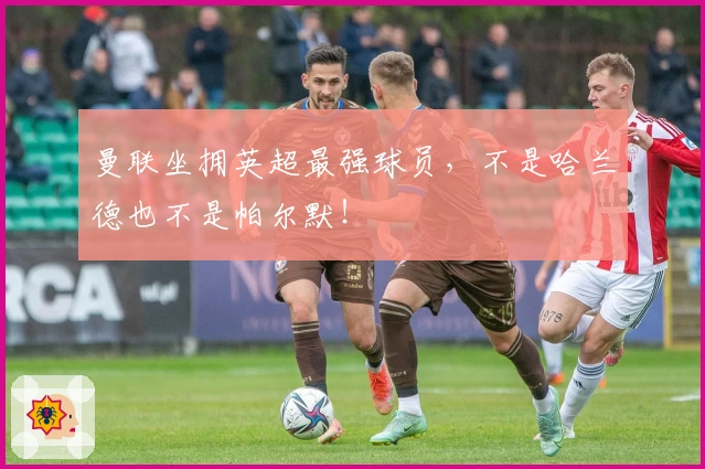 曼联坐拥英超最强球员，不是哈兰德也不是帕尔默！