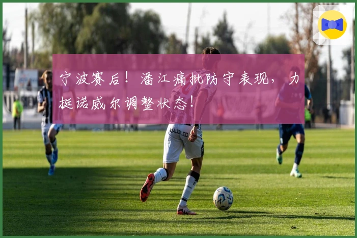 宁波赛后！潘江痛批防守表现，力挺诺威尔调整状态！