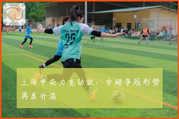 上海申花力克劲敌，中超争冠形势再度升温