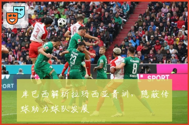 库巴西解析拉玛西亚青训，隐蔽传球助力球队发展