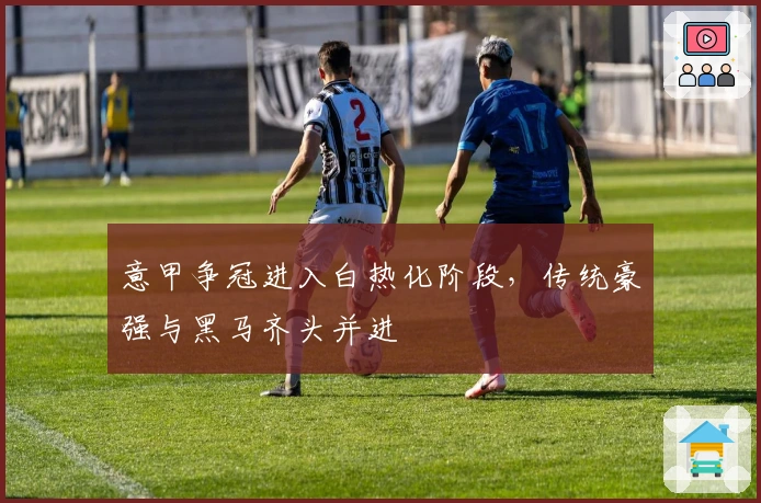 意甲争冠进入白热化阶段，传统豪强与黑马齐头并进