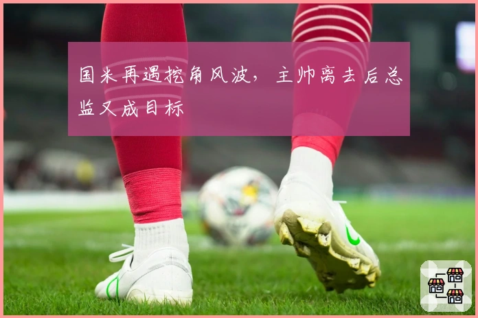 国米再遇挖角风波，主帅离去后总监又成目标