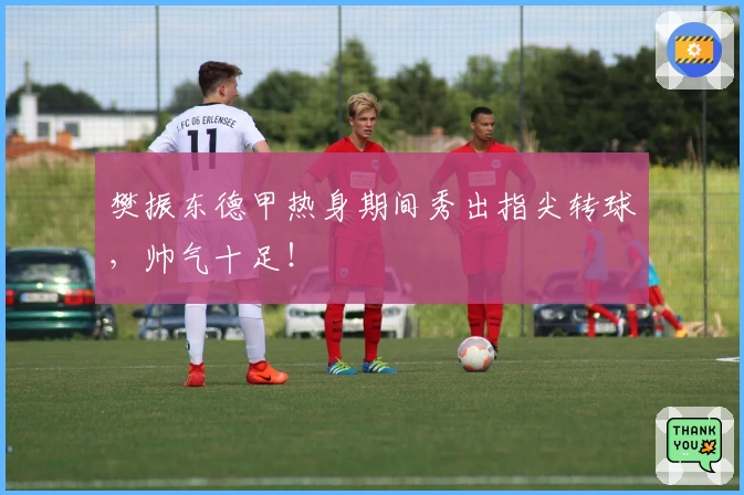 樊振东德甲热身期间秀出指尖转球，帅气十足！